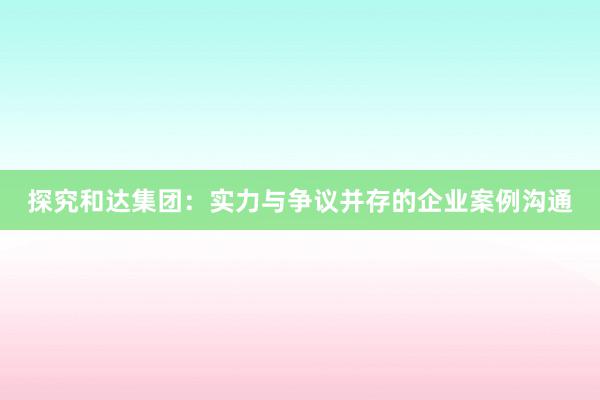 探究和达集团：实力与争议并存的企业案例沟通